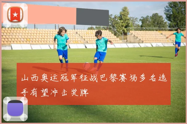 山西奥运冠军征战巴黎赛场多名选手有望冲击奖牌