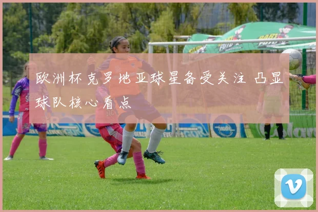 欧洲杯克罗地亚球星备受关注 凸显球队核心看点