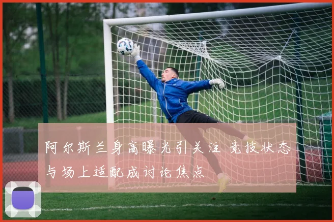 阿尔斯兰身高曝光引关注 竞技状态与场上适配成讨论焦点
