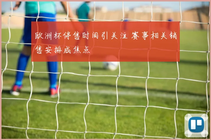 欧洲杯停售时间引关注 赛事相关销售安排成焦点