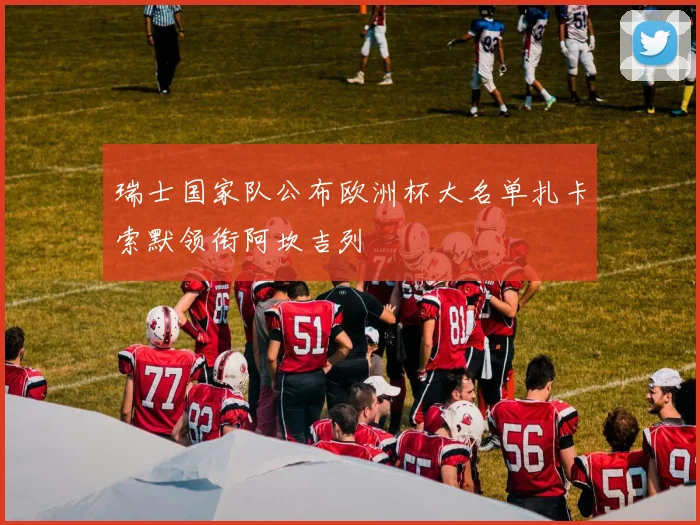 瑞士国家队公布欧洲杯大名单扎卡索默领衔阿坎吉列