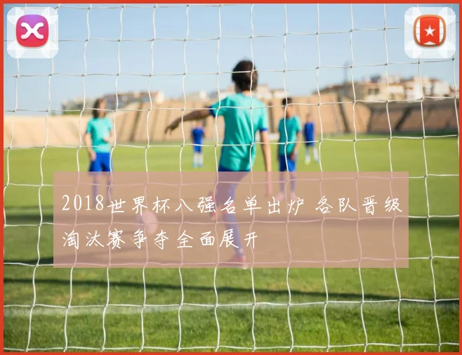 2018世界杯八强名单出炉 各队晋级淘汰赛争夺全面展开