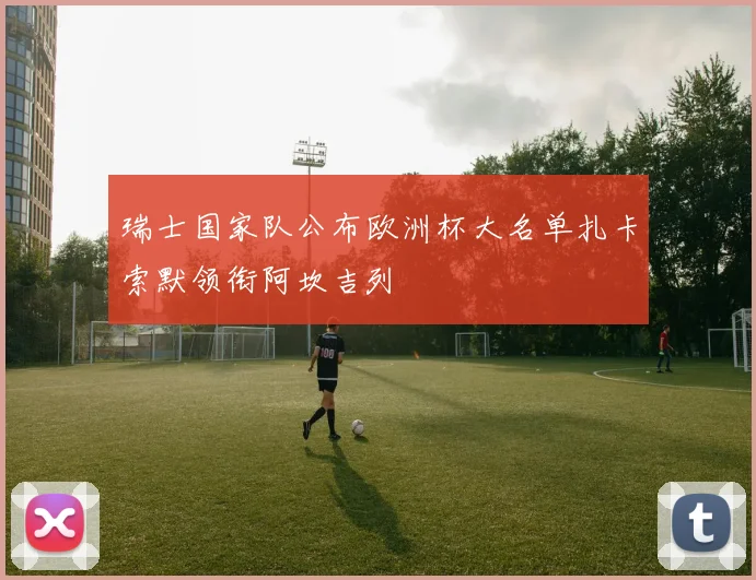 瑞士国家队公布欧洲杯大名单扎卡索默领衔阿坎吉列