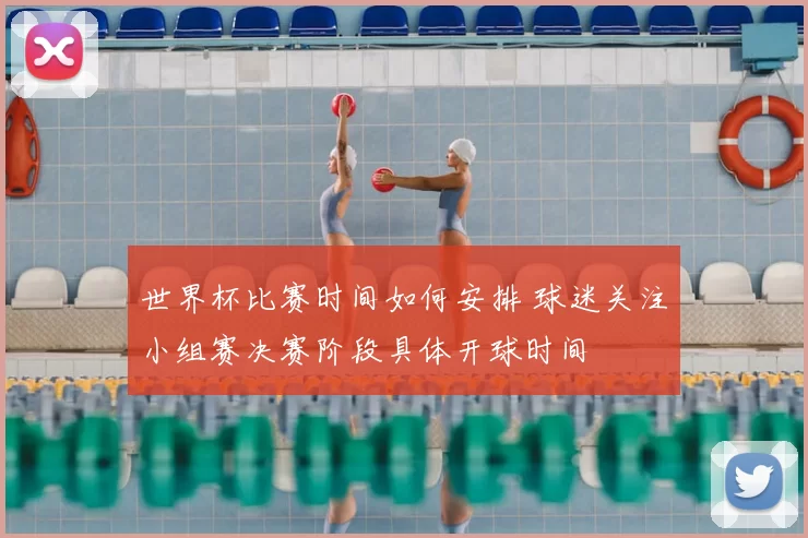 世界杯比赛时间如何安排 球迷关注小组赛决赛阶段具体开球时间