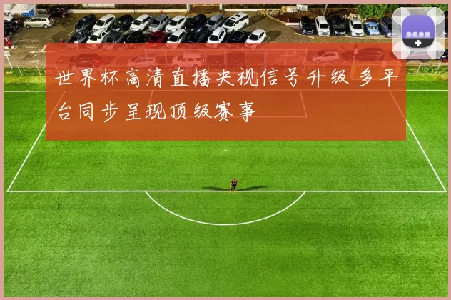 世界杯高清直播央视信号升级 多平台同步呈现顶级赛事
