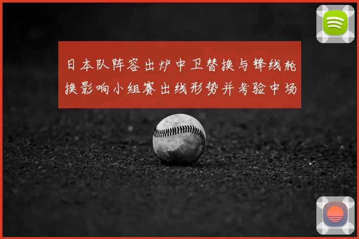日本队阵容出炉中卫替换与锋线轮换影响小组赛出线形势并考验中场调度