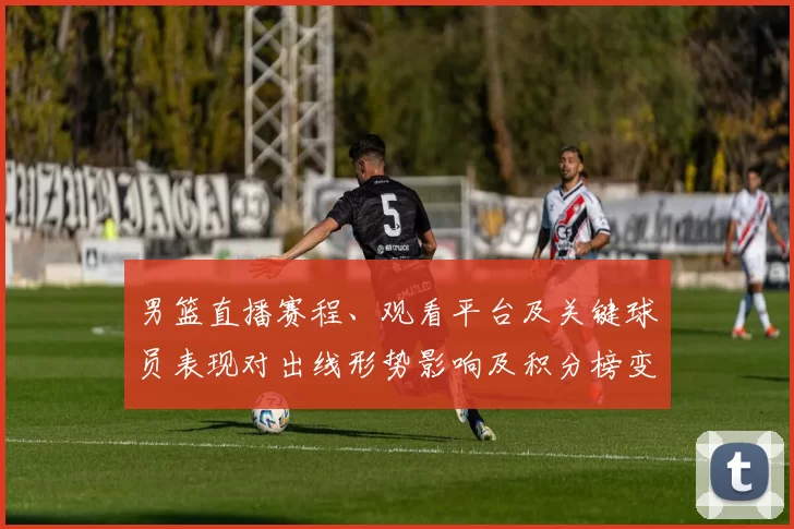 男篮直播赛程、观看平台及关键球员表现对出线形势影响及积分榜变化预测