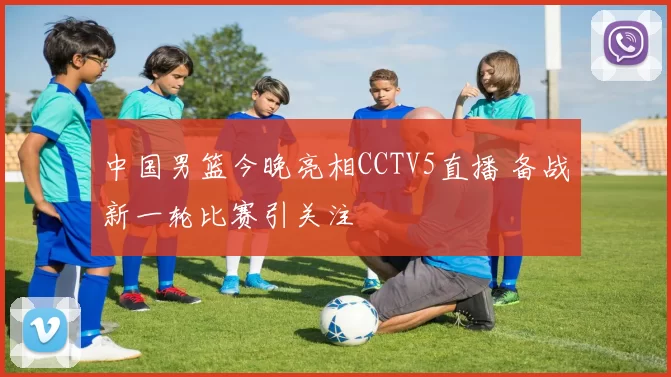 中国男篮今晚亮相CCTV5直播 备战新一轮比赛引关注