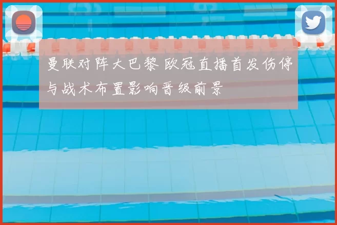 曼联对阵大巴黎 欧冠直播首发伤停与战术布置影响晋级前景