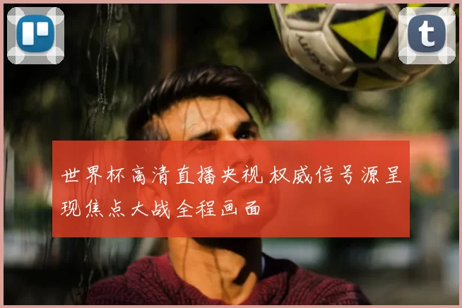 世界杯高清直播央视 权威信号源呈现焦点大战全程画面