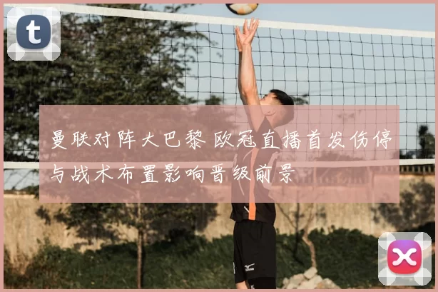 曼联对阵大巴黎 欧冠直播首发伤停与战术布置影响晋级前景