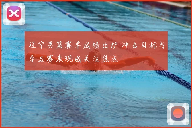 辽宁男篮赛季成绩出炉 冲击目标与季后赛表现成关注焦点