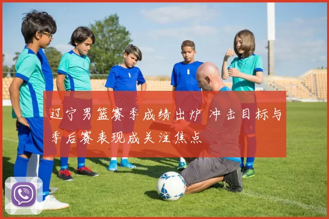 辽宁男篮赛季成绩出炉 冲击目标与季后赛表现成关注焦点