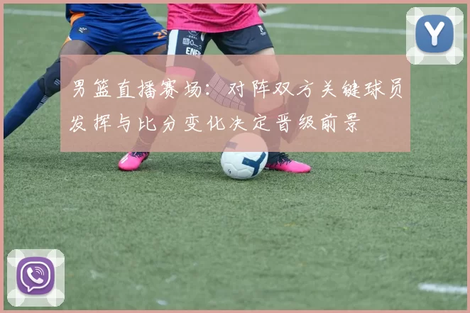 男篮直播赛场：对阵双方关键球员发挥与比分变化决定晋级前景