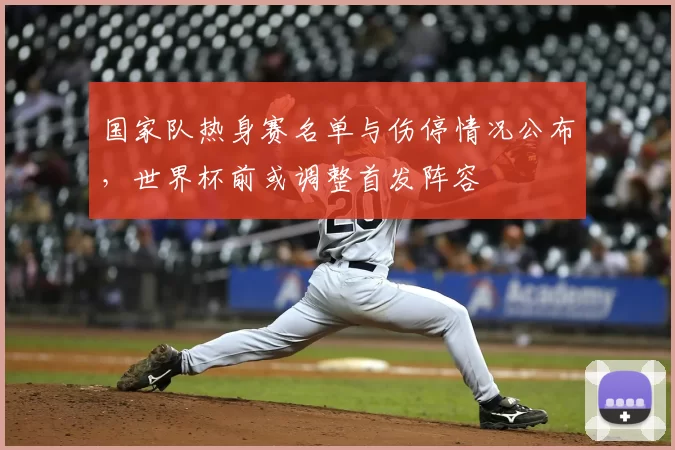 国家队热身赛名单与伤停情况公布，世界杯前或调整首发阵容