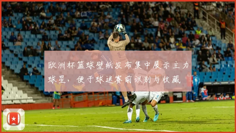 欧洲杯篮球壁纸发布集中展示主力球星,便于球迷赛前识别与收藏