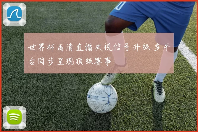 世界杯高清直播央视信号升级 多平台同步呈现顶级赛事