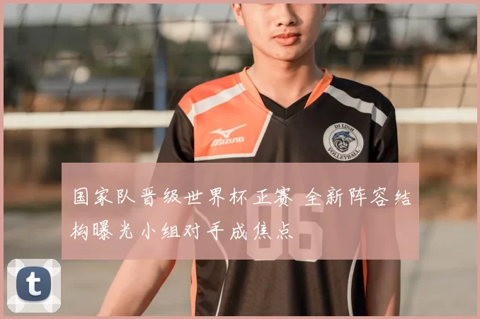 国家队晋级世界杯正赛 全新阵容结构曝光小组对手成焦点