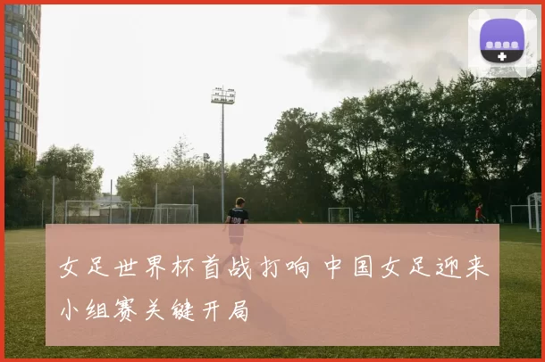 女足世界杯首战打响 中国女足迎来小组赛关键开局