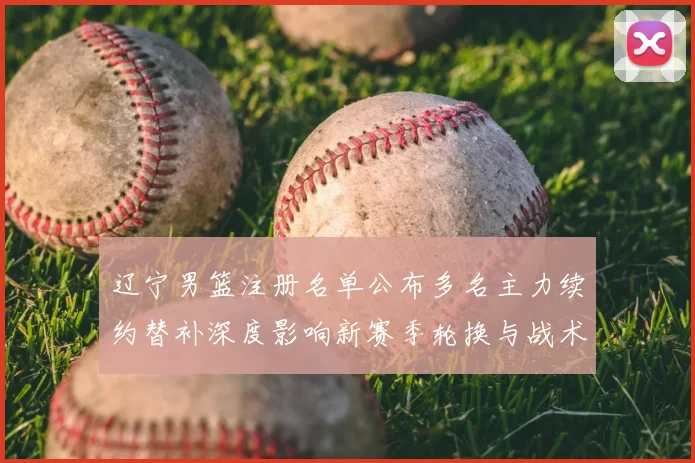 辽宁男篮注册名单公布多名主力续约替补深度影响新赛季轮换与战术部署