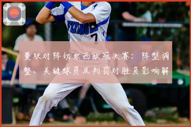 曼联对阵切尔西欧冠决赛：阵型调整、关键球员及判罚对胜负影响解读
