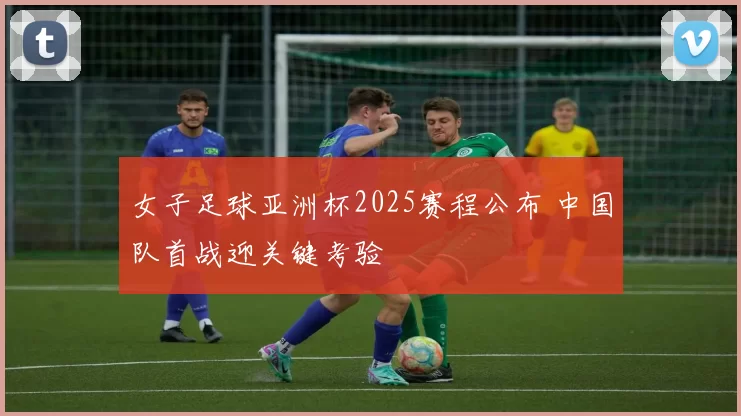 女子足球亚洲杯2025赛程公布 中国队首战迎关键考验