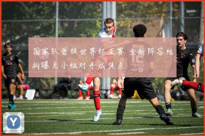国家队晋级世界杯正赛 全新阵容结构曝光小组对手成焦点