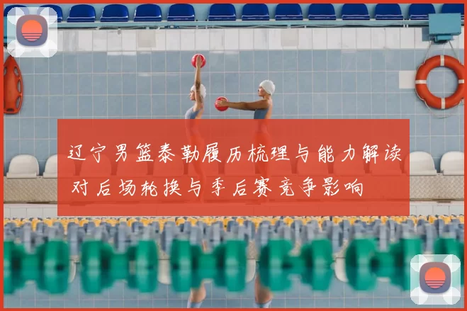 辽宁男篮泰勒履历梳理与能力解读 对后场轮换与季后赛竞争影响