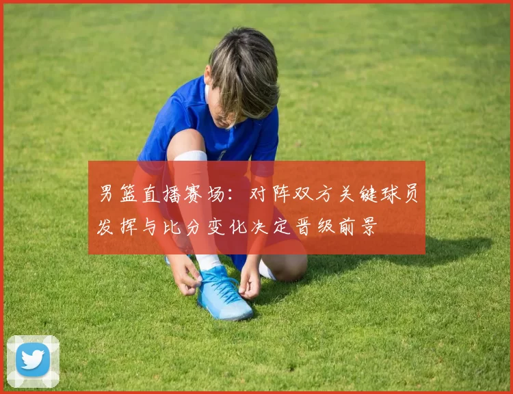 男篮直播赛场：对阵双方关键球员发挥与比分变化决定晋级前景