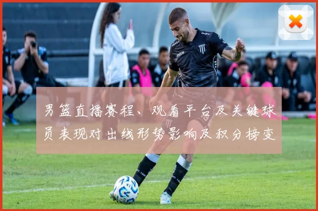 男篮直播赛程、观看平台及关键球员表现对出线形势影响及积分榜变化预测